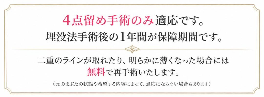 埋没法4点留めの保障制度について。4点留め手術のみ適応です。埋没法手術後の1年間が保障期間です。二重のラインが取れたり、明らかに薄くなった場合には無料で再手術いたします。注記として、元のまぶたの状態や希望する内容によって、適応にならない場合もあります。